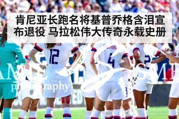 肯尼亚长跑名将基普乔格含泪宣布退役 马拉松伟大传奇永载史册