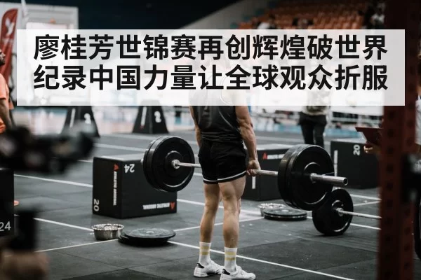 廖桂芳世锦赛再创辉煌破世界纪录中国力量让全球观众折服
