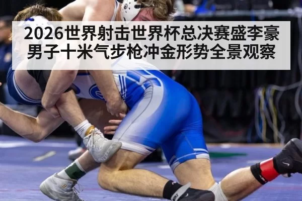 2026世界射击世界杯总决赛盛李豪男子十米气步枪冲金形势全景观察